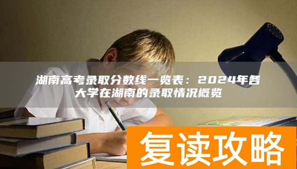 湖南高考录取分数线一览表：2024年各大学在湖南的录取情况概览